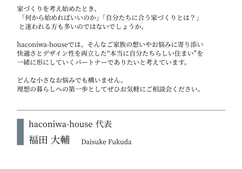 家づくりを考え始めたとき、 「何から始めればいいのか」「自分たちに合う家づくりとは？」 と迷われる方も多いのではないでしょうか。 haconiwa-houseでは、そんなご家族の想いやお悩みに寄り添い 快適さとデザイン性を両立した“本当に自分たちらしい住まい”を 一緒に形にしていくパートナーでありたいと考えています。 どんな小さなお悩みでも構いません。 理想の暮らしへの第一歩としてぜひお気軽にご相談会ください。